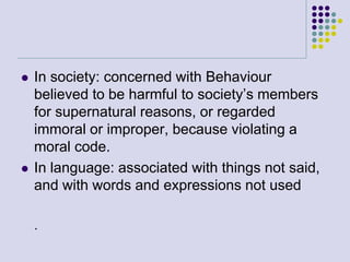 



In society: concerned with Behaviour
believed to be harmful to society’s members
for supernatural reasons, or regarded
immoral or improper, because violating a
moral code.
In language: associated with things not said,
and with words and expressions not used
.

 