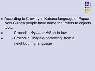 




According to Crowley in Kabana language of Papua
New Guinea people have name that refers to objects
too…
- Crocodile puaea Son-in-law
- Crocodilebagale-borrowing from a
neighbouring language

 