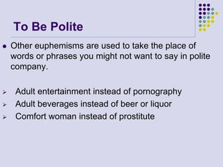 To Be Polite






Other euphemisms are used to take the place of
words or phrases you might not want to say in polite
company.
Adult entertainment instead of pornography
Adult beverages instead of beer or liquor
Comfort woman instead of prostitute

 