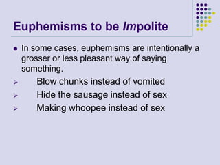 Euphemisms to be Impolite






In some cases, euphemisms are intentionally a
grosser or less pleasant way of saying
something.

Blow chunks instead of vomited
Hide the sausage instead of sex
Making whoopee instead of sex

 