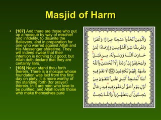 Masjid of Harm [107]  And there are those who put up a mosque by way of mischief and infidelity, to disunite the Believers, and in preparation for one who warred against Allah and His Messenger aforetime. They will indeed swear that their intention is nothing but good; but Allah doth declare that they are certainly liars.  [108]  Never stand thou forth therein. There is a mosque whose foundation was laid from the first day on piety; it is more worthy of thy standing forth (for prayer) therein. In it are men who love to be purified; and Allah loveth those who make themselves pure .  