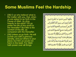 Some Muslims Feel the Hardship   [38] O ye who believe! what is the matter with you, that, when ye are asked to go forth in the Cause of Allah, ye cling heavily to the earth? Do ye prefer the life of this world to the Hereafter? But little is the comfort of this life, as compared with the Hereafter.  [39] Unless ye go forth, He will punish you with a grievous penalty, and put others in your place; but Him ye would not harm in the least. For Allah hath power over all things .  