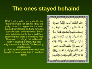 The ones stayed behaind [118] (He turned in mercy also) to the three who were left behind; (they felt guilty) to such a degree that the earth seemed constrained to them, for all its spaciousness, and their (very) Souls seemed straitened to them, and they perceived that there is no fleeing from Allah (and no refuge) but to Himself. Then He turned to them, that they might repent: for Allah is Oft-Returning, Most Merciful.  [119] O ye who believe! Fear Allah and be with those who are true (in word and deed).  