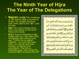 The Ninth Year of Hijra The Year of The Delegations Najran:   [2:59]  The similitude of 'Isa before Allah is as that of Adam; He created him from dust, then said to him "Be": and he was.  [60]  The Truth (comes) from your Lord alone; so be not of those who doubt.  [61]  If anyone disputes in this matter with you, now after (full) knowledge has come to you, say: "Come! let us gather together - our sons and your sons, our women and your women, ourselves and yourselves - then let us earnestly pray, and invoke the curse of Allah on those who lie!"   
