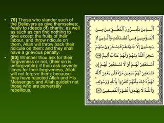 79]  Those who slander such of the Believers as give themselves; freely to (deeds of) charity, as well as such as can find nothing to give except the fruits of their labour, and throw ridicule on them, Allah will throw back their ridicule on them: and they shall have a grievous penalty.  [80]  Whether thou ask for their forgiveness or not, (their sin is unforgivable): if thou ask seventy times for their forgiveness, Allah will not forgive them: because they have rejected Allah and His Messenger; and Allah guideth not those who are perversely rebellious.  