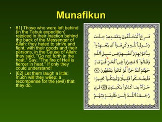 Munafikun 81] Those who were left behind (in the Tabuk expedition) rejoiced in their inaction behind the back of the Messenger of Allah: they hated to strive and fight, with their goods and their persons, in the Cause of Allah: they said, "Go not forth in the heat." Say, "The fire of Hell is fiercer in heat." If only they could understand!  [82] Let them laugh a little: much will they weep: a recompense for the (evil) that they do.  