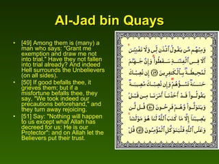 Al-Jad bin Quays [49] Among them is (many) a man who says: "Grant me exemption and draw me not into trial." Have they not fallen into trial already? And indeed Hell surrounds the Unbelievers (on all sides).  [50] If good befalls thee, it grieves them; but if a misfortune befalls thee, they say, "We took indeed our precautions beforehand," and they turn away rejoicing.  [51] Say: "Nothing will happen to us except what Allah has decreed for us: He is our Protector": and on Allah let the Believers put their trust.  