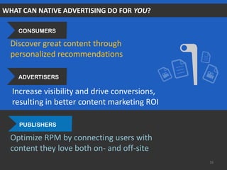 WHAT CAN NATIVE ADVERTISING DO FOR YOU?
Discover great content through
personalized recommendations
Optimize RPM by connecting users with
content they love both on- and off-site
Increase visibility and drive conversions,
resulting in better content marketing ROI
16
ADVERTISERS
PUBLISHERS
CONSUMERS
 