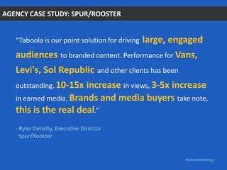 “Taboola is our point solution for driving large, engaged
audiences to branded content. Performance for Vans,
Levi's, Sol Republic and other clients has been
outstanding. 10-15x increase in views, 3-5x increase
in earned media. Brands and media buyers take note,
this is the real deal.”
- Ryan Denehy, Executive Director
Spur/Rooster
AGENCY CASE STUDY: SPUR/ROOSTER
#NativeAdvWebinar
22
 