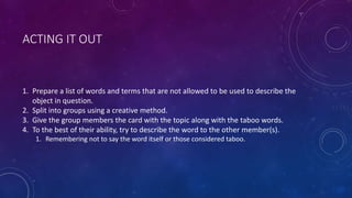 ACTING IT OUT
1. Prepare a list of words and terms that are not allowed to be used to describe the
object in question.
2. Split into groups using a creative method.
3. Give the group members the card with the topic along with the taboo words.
4. To the best of their ability, try to describe the word to the other member(s).
1. Remembering not to say the word itself or those considered taboo.
 