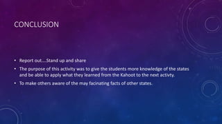 CONCLUSION
• Report out….Stand up and share
• The purpose of this activity was to give the students more knowledge of the states
and be able to apply what they learned from the Kahoot to the next activty.
• To make others aware of the may facinating facts of other states.
 