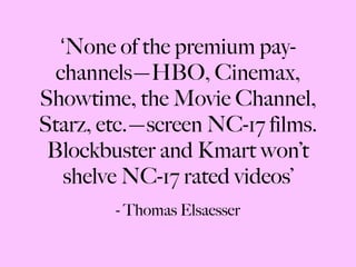 ‘ None of the premium pay-channels—HBO, Cinemax, Showtime, the Movie Channel, Starz, etc.—screen NC-17 films. Blockbuster and Kmart won’t shelve NC-17 rated videos’ - Thomas Elsaesser 