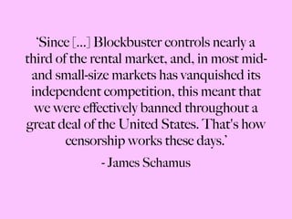 ‘ Since [...] Blockbuster controls nearly a third of the rental market, and, in most mid- and small-size markets has vanquished its independent competition, this meant that we were effectively banned throughout a great deal of the United States. That's how censorship works these days.’ - James Schamus 