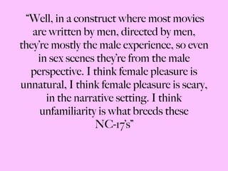 “ Well, in a construct where most movies are written by men, directed by men, they’re mostly the male experience, so even in sex scenes they’re from the male perspective. I think female pleasure is unnatural, I think female pleasure is scary, in the narrative setting. I think unfamiliarity is what breeds these NC-17’s” 