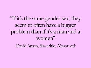 “ If it’s the same gender sex, they seem to often have a bigger problem than if it’s a man and a women” - David Ansen, film critic,  Newsweek 