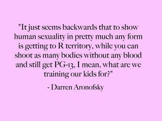 "It just seems backwards that to show human sexuality in pretty much any form is getting to R territory, while you can shoot as many bodies without any blood and still get PG-13, I mean, what are we training our kids for?" - Darren Aronofsky 