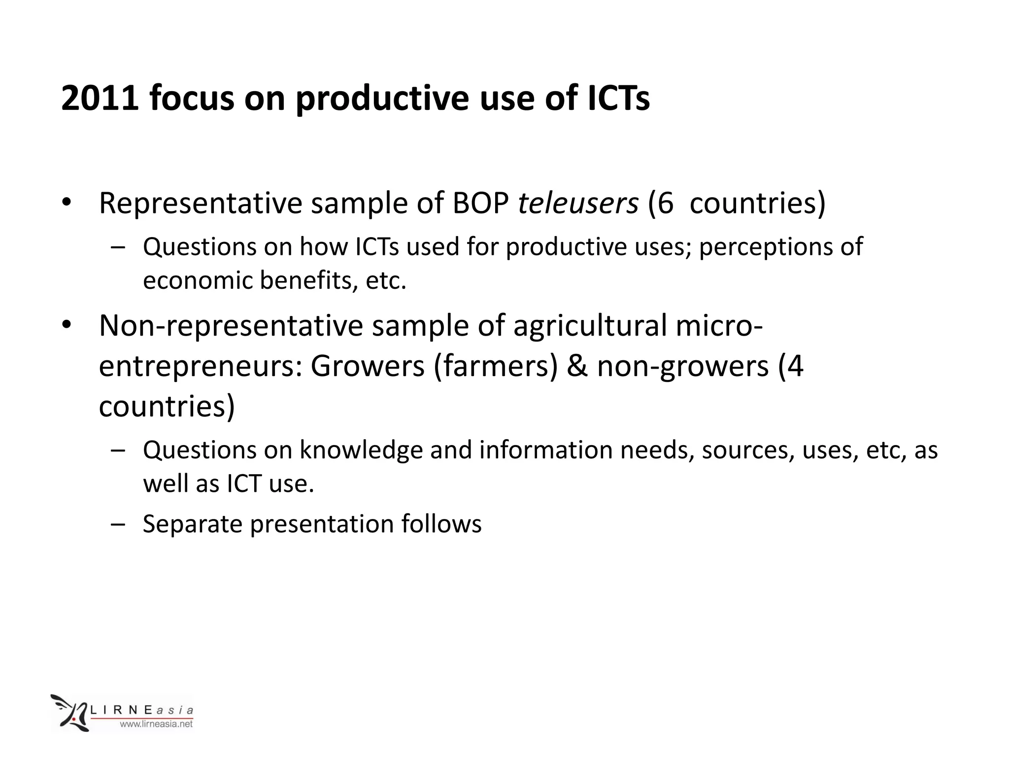 2011 focus on productive use of ICTs

• Representative sample of BOP teleusers (6 countries)
   – Questions on how ICTs used for productive uses; perceptions of
     economic benefits, etc.
• Non-representative sample of agricultural micro-
  entrepreneurs: Growers (farmers) & non-growers (4
  countries)
   – Questions on knowledge and information needs, sources, uses, etc, as
     well as ICT use.
   – Separate presentation follows
 