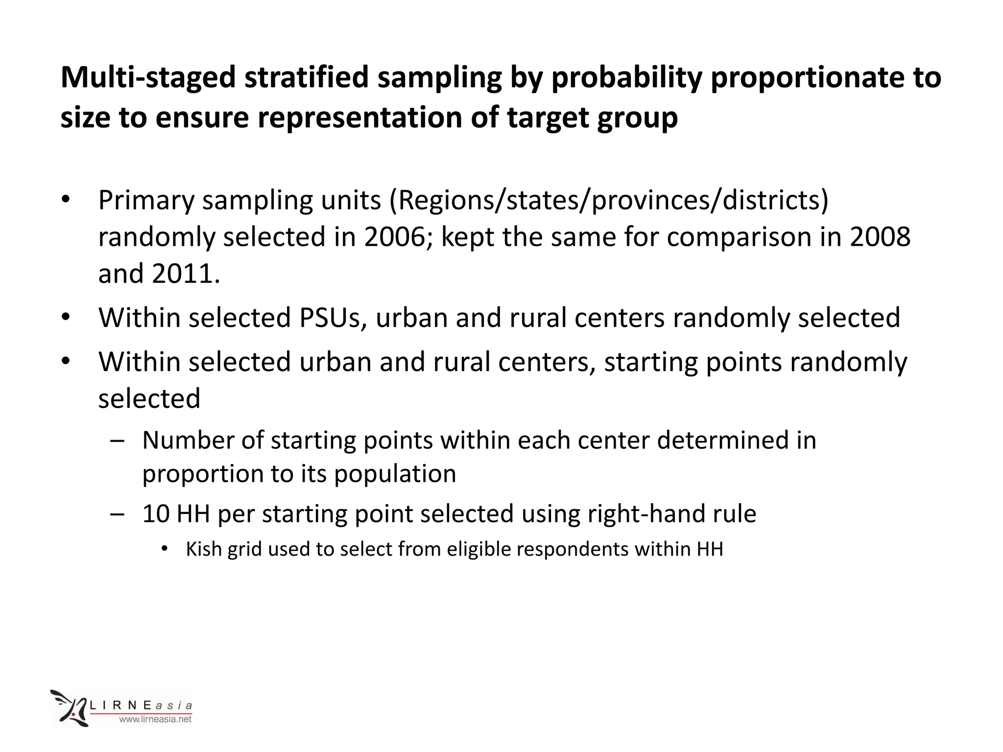 Multi-staged stratified sampling by probability proportionate to
size to ensure representation of target group

• Primary sampling units (Regions/states/provinces/districts)
  randomly selected in 2006; kept the same for comparison in 2008
  and 2011.
• Within selected PSUs, urban and rural centers randomly selected
• Within selected urban and rural centers, starting points randomly
  selected
   – Number of starting points within each center determined in
     proportion to its population
   – 10 HH per starting point selected using right-hand rule
       • Kish grid used to select from eligible respondents within HH
 