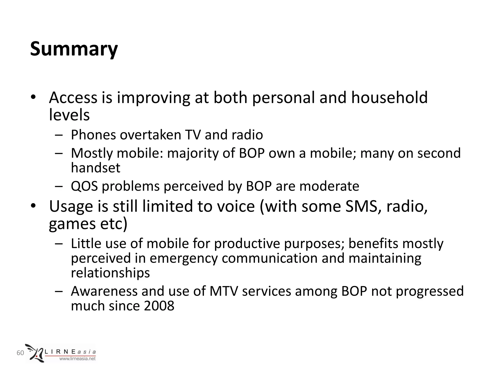 Summary

     • Access is improving at both personal and household
       levels
        – Phones overtaken TV and radio
        – Mostly mobile: majority of BOP own a mobile; many on second
          handset
        – QOS problems perceived by BOP are moderate
     • Usage is still limited to voice (with some SMS, radio,
       games etc)
        – Little use of mobile for productive purposes; benefits mostly
          perceived in emergency communication and maintaining
          relationships
        – Awareness and use of MTV services among BOP not progressed
          much since 2008

60
 