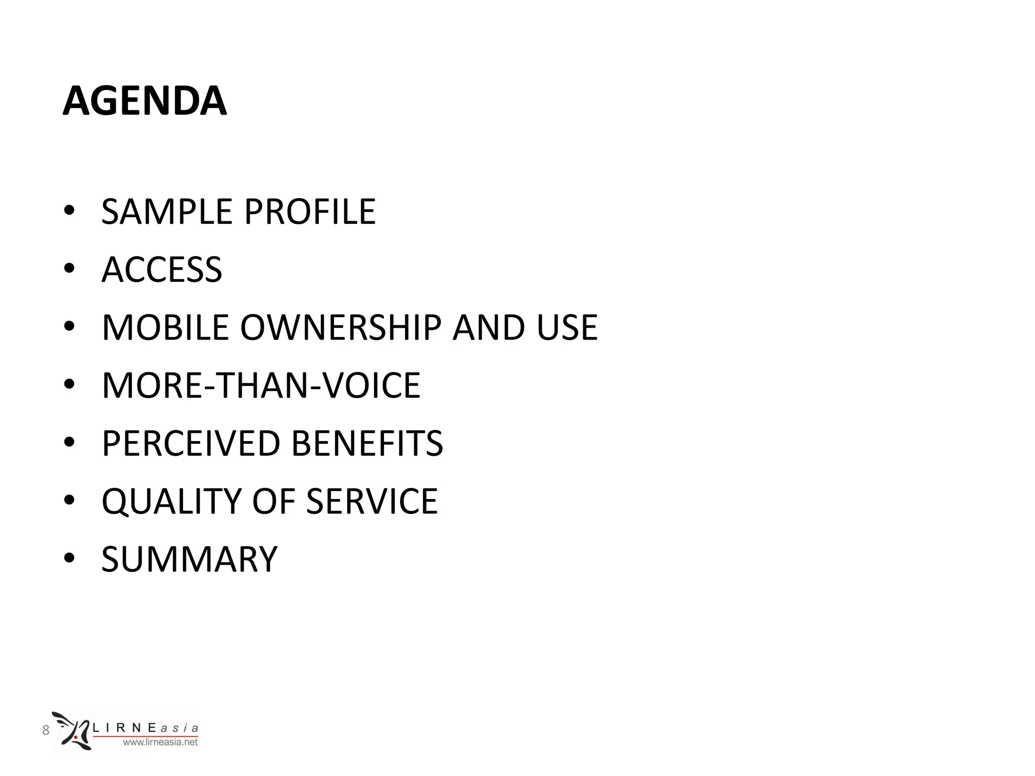 AGENDA

    •   SAMPLE PROFILE
    •   ACCESS
    •   MOBILE OWNERSHIP AND USE
    •   MORE-THAN-VOICE
    •   PERCEIVED BENEFITS
    •   QUALITY OF SERVICE
    •   SUMMARY



8
 