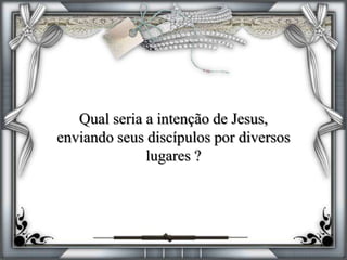 Qual seria a intenção de Jesus,
enviando seus discípulos por diversos
lugares ?
 