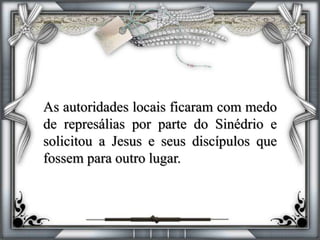 As autoridades locais ficaram com medo
de represálias por parte do Sinédrio e
solicitou a Jesus e seus discípulos que
fossem para outro lugar.
 