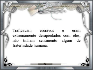 Traficavam escravos e eram
extremamente desapiedados com eles,
não tinham sentimento algum de
fraternidade humana.
 