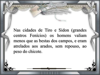 Nas cidades de Tiro e Sidon (grandes
centros Fenícios) os homens valiam
menos que as bestas dos campos, e eram
atrelados aos arados, sem repouso, ao
peso do chicote.
 