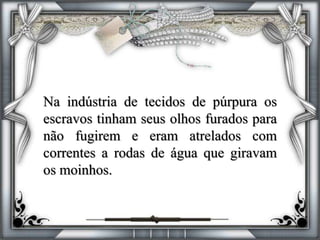 Na indústria de tecidos de púrpura os
escravos tinham seus olhos furados para
não fugirem e eram atrelados com
correntes a rodas de água que giravam
os moinhos.
 