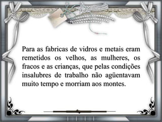 Para as fabricas de vidros e metais eram
remetidos os velhos, as mulheres, os
fracos e as crianças, que pelas condições
insalubres de trabalho não agüentavam
muito tempo e morriam aos montes.
 
