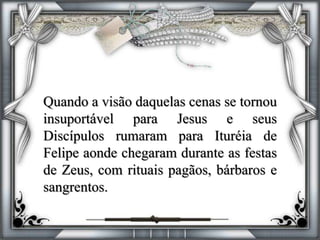 Quando a visão daquelas cenas se tornou
insuportável para Jesus e seus
Discípulos rumaram para Ituréia de
Felipe aonde chegaram durante as festas
de Zeus, com rituais pagãos, bárbaros e
sangrentos.
 