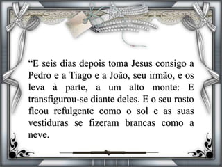 “E seis dias depois toma Jesus consigo a
Pedro e a Tiago e a João, seu irmão, e os
leva à parte, a um alto monte: E
transfigurou-se diante deles. E o seu rosto
ficou refulgente como o sol e as suas
vestiduras se fizeram brancas como a
neve.
 