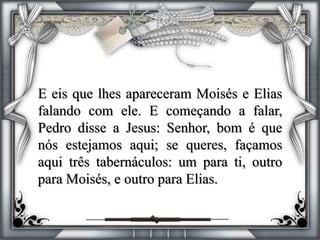 E eis que lhes apareceram Moisés e Elias
falando com ele. E começando a falar,
Pedro disse a Jesus: Senhor, bom é que
nós estejamos aqui; se queres, façamos
aqui três tabernáculos: um para ti, outro
para Moisés, e outro para Elias.
 