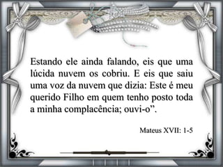 Estando ele ainda falando, eis que uma
lúcida nuvem os cobriu. E eis que saiu
uma voz da nuvem que dizia: Este é meu
querido Filho em quem tenho posto toda
a minha complacência; ouvi-o”.
Mateus XVII: 1-5
 