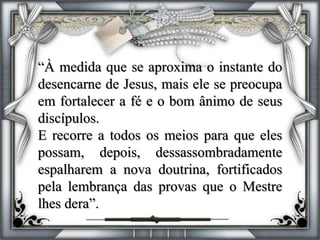 “À medida que se aproxima o instante do
desencarne de Jesus, mais ele se preocupa
em fortalecer a fé e o bom ânimo de seus
discípulos.
E recorre a todos os meios para que eles
possam, depois, dessassombradamente
espalharem a nova doutrina, fortificados
pela lembrança das provas que o Mestre
lhes dera”.
 