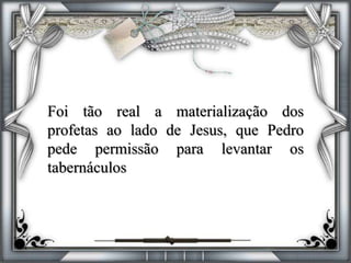 Foi tão real a materialização dos
profetas ao lado de Jesus, que Pedro
pede permissão para levantar os
tabernáculos
 