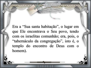 Era a “Sua santa habitação”, o lugar em
que Ele encontrava o Seu povo, tendo
com os israelitas comunhão; era, pois, o
“tabernáculo da congregação”, isto é, o
templo do encontro de Deus com o
homem).
 