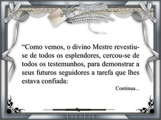 “Como vemos, o divino Mestre revestiu-
se de todos os esplendores, cercou-se de
todos os testemunhos, para demonstrar a
seus futuros seguidores a tarefa que lhes
estava confiada:
Continua...
 
