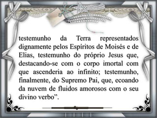 testemunho da Terra representados
dignamente pelos Espíritos de Moisés e de
Elias, testemunho do próprio Jesus que,
destacando-se com o corpo imortal com
que ascenderia ao infinito; testemunho,
finalmente, do Supremo Pai, que, ecoando
da nuvem de fluidos amorosos com o seu
divino verbo”.
 