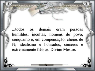...todos os demais eram pessoas
humildes, incultas, homens do povo,
conquanto e, em compensação, cheios de
fé, idealismo e honrados, sinceros e
extremamente fiéis ao Divino Mestre.
 