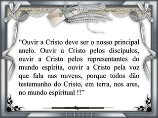 “Ouvir a Cristo deve ser o nosso principal
anelo. Ouvir a Cristo pelos discípulos,
ouvir a Cristo pelos representantes do
mundo espírita, ouvir a Cristo pela voz
que fala nas nuvens, porque todos dão
testemunho do Cristo, em terra, nos ares,
no mundo espiritual !!”
 