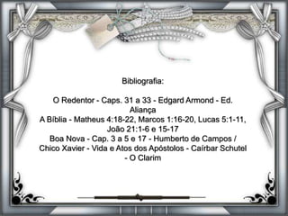 Bibliografia:
O Redentor - Caps. 31 a 33 - Edgard Armond - Ed.
Aliança
A Bíblia - Matheus 4:18-22, Marcos 1:16-20, Lucas 5:1-11,
João 21:1-6 e 15-17
Boa Nova - Cap. 3 a 5 e 17 - Humberto de Campos /
Chico Xavier - Vida e Atos dos Apóstolos - Caírbar Schutel
- O Clarim
 