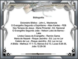 Bibliografia:
Dicionário Bíblico - John L. Mackenzie
O Evangelho Segundo o Espiritismo - Allan Kardec - FEB
Nos Tempos de Jesus - Maria Pimentel - Ed. Nacional
O Evangelho Segundo João - Nelson Lobo de Barros -
Lake
Lindos Casos do Evangelho - Ramiro Gama
Maria de Nazaré - Roque Jacintho - Ed. Luz no Lar
Celeiro de Luz - Roque Jacintho - Ed. Luz no Lar
A Bíblia - Matheus 17:1-13, Marcos 9:2-13, Lucas 9:28-36,
João 12:28-36
 