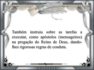 Também instruiu sobre as tarefas a
executar, como apóstolos (mensageiros)
na pregação do Reino de Deus, dando-
lhes rigorosas regras de conduta.
 