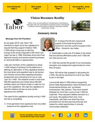 1
January 2019
As we begin 2019 I ask Tabor 100
members to reach out to the Legislature to
request that they support Initiative 1000.
I-1000 will go a long way to right the
wrongs of the sorely misguided I-200 which was
voted into law in 1998. Estimates show that it has
deprived minority and women-owned businesses
of almost $4 billion in opportunities.
I also ask members of the Legislature to adopt
I-1000 instead of sending it to the ballot box or
offering an alternative. In this Legislative session,
the most direct and expedient way to aid women
and minority communities regarding education,
employment and contracting is for you to vote
“yes” for I-1000. The initiative turned in more than
380,000 signatures and needs about 260,000
certified voters out of that number in order for it to
go to the Legislature. We urge the Legislature to
vote the initiative into law as soon as the
signatures are certified.
The case for the Legislature quickly turning I-1000
into law is compelling:
1) It has garnered more signatures than any ballot
measure to the Legislature ever;
2) It enjoys the full and unequivocal
support of the three living former
Governor’s and the current occupant of the
office – Governor Jay Inslee;
3) Washington is only one of 8 states in the nation
that has banned affirmative action and I-1000 will
turn that around; and
4) I-200 has stunted the growth of our businesses,
education and employment opportunities for more
than 20 years.
Tabor 100 will be fully engaged in advocating for
I-1000. We will be reaching out to all of you often
to join in this fight.
I cannot talk about I-1000 without recognizing
former State Representative Jesse Wineberry and
Gubernatorial Advisor and successful
businessman, Nat Jackson. They have worked
tirelessly for more than a year to see I-1000 be
made law. They represent selfless devotion to a
just cause. We applaud them and, more
importantly, will make sure what they have
promoted over the last year becomes law and
makes for untold opportunities in minority
communities statewide.
Message from the President
Tabor 100 is an association of entrepreneurs and business
advocates who are committed to economic power, educational
excellence and social equity for African-Americans and the
community at large.
3
Brian Bonlender
Page 2
EEC Update
Page 3
Mian Rice
Page 4
Honoring Mrs. Jones
Page 5 - 6
Get the newsletter online and stay
connected through social media!
Vision Becomes Reality
 