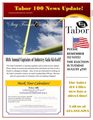 PLEASE
REMEMBER
TO VOTE!
THE ELECTION
IS TUESDAY
AUGUST 4TH!
Tabor 100 News Update!Tabor 100 News Update!Tabor 100 News Update!
A special publication for July 2015
16thAnnualCaptainsofIndustryGalaKickoff!16thAnnualCaptainsofIndustryGalaKickoff!16thAnnualCaptainsofIndustryGalaKickoff!
“Stay Focused on the goal!”
The Gala Committee is meeting regularly and in need of your support.
Please obtain an auction procurement form and donate an item or ask a
friend or colleague to donate. Also, if you are interested in working on
the Gala Committee, send us an email at gala@tabor100.org. Become
part of a great team of volunteers who are making it happen!
The TaborThe TaborThe Tabor
100 Office100 Office100 Office
now has anow has anow has a
direct line!direct line!direct line!
Call us atCall us atCall us at
425.881.8768425.881.8768425.881.8768
 