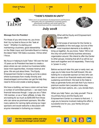 1
July 2018
Message from the President
For those of you who know me, you know
that I try my best to focus on the “task at
hand.” Whether it’s starting and
maintaining a business, good stewardship
on the State Liquor and Cannabis Board or making
the latest Tabor 100 Gala a success. I thrive when
I focus.
My focus in helping to build Tabor 100 over the last
10 years as its President has been to create a
place where we can conduct our business better,
seize more opportunities, increase revenue and
grow. We are just about there. The Equity
Empowerment Center is shaping up to be a place
where businesses from mostly minority and
disadvantaged communities can get the help they
need to thrive and create a lasting legacy.
We have a building, we have a vision and we have
a number of committed partners — we need more
financial resources though. I urge you as a Tabor
100 member, or as a Tabor affiliate, to help. We
are looking for as much as $200,000 from those
who can serve as prominent sponsors. We offer
many options for naming rights among our major
sponsors and would welcome a discussion with
anyone interested in furthering our mission.
What will the Equity and Empowerment
Center offer?
A full scope of services for the Center is
available on the next page, but one of the
most important elements is its ability to
bring us together. As you know, Tabor 100 is not
the only non-profit minority business advocacy
organization around. We intend to offer the Center
to other groups, knowing that all of us will do our
best work together and not separately. There truly
is “power in unity.”
Before we launch later this year or early next, we
urge you to help move the ball forward. We are
looking for a corporate sponsor (or two) who can
take on some of our financial needs and make a
sustaining commitment. We look to the Gala to
help us generate funds and ask that if you have a
premium auction item (vacation home stay,
night-on-the town options, etc..) you donate them.
When you help Tabor, you help yourself. This is
my primary focus and the Equity and
Empowerment Center is a means to that end. I
urge you to become involved making this effort a
successful one for you, your family and your
community.
Chief of Police
4
I - 1000
5
UW
7
Tabor 100 is an association of entrepreneurs and business
advocates who are committed to economic power,
educational excellence and social equity for
African-Americans and the community at large.
Get the newsletter online and stay
connected through social media!
“THERE’S POWER IN UNITY”
 