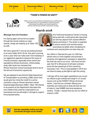 1
March 2018
Message from the President
It is Spring again and as the sun peeks
through the clouds making our days
warmer, things are heating up at Tabor 100
as well.
We had a great 2017 and we are looking forward
to an even better 2018. So far, this year is proving
to be a year when we make even more headway in
our aggressive agenda to advance the cause of
minority business, especially those owned and
operated by African-Americans. Unfortunately,
study after study has indicated that
African-American owned businesses tend to be at
the tail end of economic opportunity.
We are pleased to see that the State Department
of Transportation is promoting a DBE waiver that
would give four times the credit for a prime
contractor using an African-American owned
Disadvantaged Business (DBE). Tabor 100 intends
to be present as the Department discusses this
new initiative that could be a big boost to our
businesses and we will weigh in strongly to support
this proposed policy.
The Technical Assistance Center is moving
along well with a solid game plan being laid
out and key players from several different
places promoting it. The center is essential
to ensure women and minority-owned
businesses do better when competing for
contracts and carrying them out when they win.
Our efforts in Olympia this year on I-200 has
stirred many to come together and promote a
proactive and aggressive campaign to repeal this
law that has cost us so much. We found out this
year that 97 to 99 percent of all state contracts
since the law passed go to firms owned by
Caucasian men. This is unacceptable in 2018 and
we intend to keep up the fight to right this wrong.
I will sign off by once again appealing to you to join
our efforts to get involved and weigh in on crucial
issues such as the WSDOT African-American
waiver. I ask that you consider offering your
expertise and resources to what will soon be one
of nation’s’ best WMBE technical assistance
centers. Finally, I request that you join our effort to
overturn I-200.
TAC Update
3
Government Affairs
4
Glimmers of Hope
5
Membership
7
Tabor 100 is an association of entrepreneurs and business
advocates who are committed to economic power,
educational excellence and social equity for
African-Americans and the community at large.
Get the newsletter online and stay
connected through social media!
“THERE’S POWER IN UNITY”
 