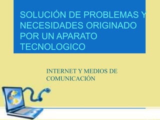SOLUCIÓN DE PROBLEMAS Y 
NECESIDADES ORIGINADO 
POR UN APARATO 
TECNOLOGICO 
INTERNET Y MEDIOS DE 
COMUNICACIÓN 
 