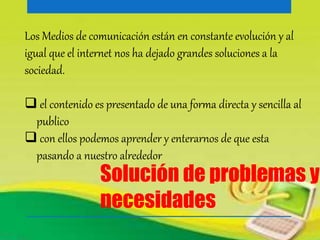 Los Medios de comunicación están en constante evolución y al 
igual que el internet nos ha dejado grandes soluciones a la 
sociedad. 
 el contenido es presentado de una forma directa y sencilla al 
publico 
 con ellos podemos aprender y enterarnos de que esta 
pasando a nuestro alrededor 
Solución de problemas y 
necesidades 
 